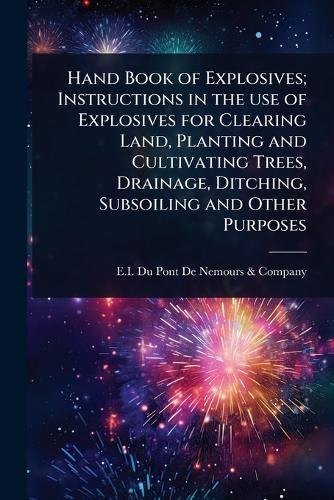 Hand Book of Explosives; Instructions in the use of Explosives for Clearing Land, Planting and Cultivating Trees, Drainage, Ditching, Subsoiling and Other Purposes