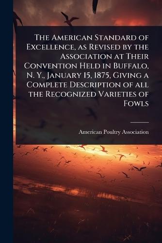 The American Standard of Excellence, as Revised by the Association at Their Convention Held in Buffalo, N. Y., January 15, 1875, Giving a Complete Description of all the Recognized Varieties of Fowls