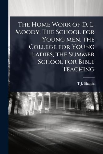 The Home Work of D. L. Moody. The School for Young men, the College for Young Ladies, the Summer School for Bible Teaching