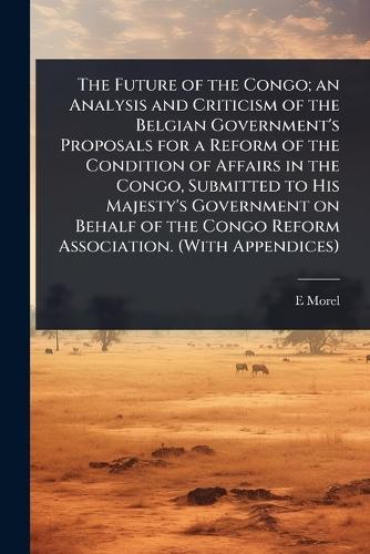 The Future of the Congo; an Analysis and Criticism of the Belgian Government's Proposals for a Reform of the Condition of Affairs in the Congo, Submitted to His Majesty's Government on Behalf of the Congo Reform Association. (With Appendices)