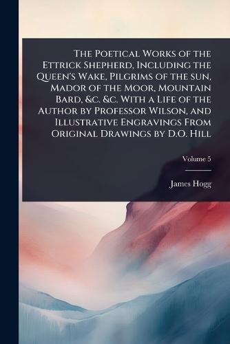 The Poetical Works of the Ettrick Shepherd, Including the Queen's Wake, Pilgrims of the sun, Mador of the Moor, Mountain Bard, &c. &c. With a Life of the Author by Professor Wilson, and Illustrative Engravings From Original Drawings by D.O. Hill
