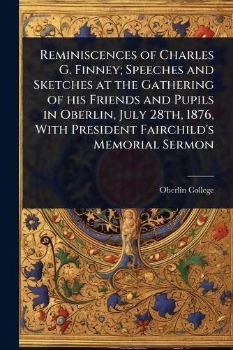 Reminiscences of Charles G. Finney; Speeches and Sketches at the Gathering of his Friends and Pupils in Oberlin, July 28th, 1876, With President Fairchild's Memorial Sermon