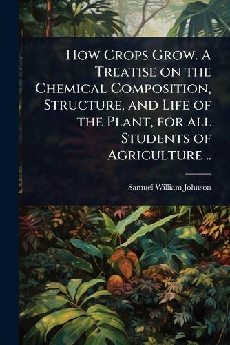 How Crops Grow. A Treatise on the Chemical Composition, Structure, and Life of the Plant, for all Students of Agriculture ..