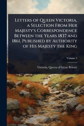 Letters of Queen Victoria, a Selection From Her Majesty's Correspondence Between the Years 1837 and 1861, Published by Authority of His Majesty the King