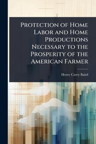 Protection of Home Labor and Home Productions Necessary to the Prosperity of the American Farmer