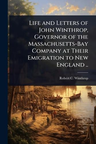 Life and Letters of John Winthrop, Governor of the Massachusetts-Bay Company at Their Emigration to New England ..