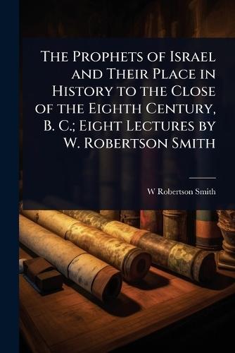 The Prophets of Israel and Their Place in History to the Close of the Eighth Century, B. C.; Eight Lectures by W. Robertson Smith