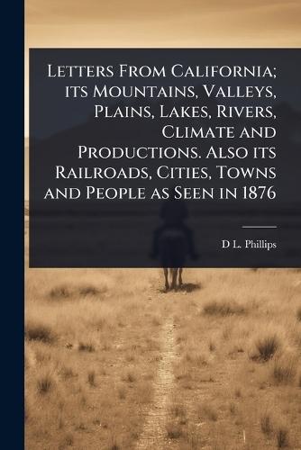 Letters From California; its Mountains, Valleys, Plains, Lakes, Rivers, Climate and Productions. Also its Railroads, Cities, Towns and People as Seen in 1876