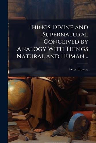 Things Divine and Supernatural Conceived by Analogy With Things Natural and Human ..