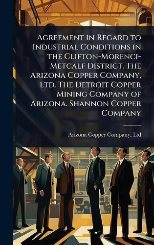 Agreement in Regard to Industrial Conditions in the Clifton-Morenci-Metcalf District. The Arizona Copper Company, ltd. The Detroit Copper Mining Company of Arizona. Shannon Copper Company