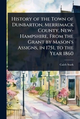 History of the Town of Dunbarton, Merrimack County, New-Hampshire, From the Grant by Mason's Assigns, in 1751, to the Year 1860