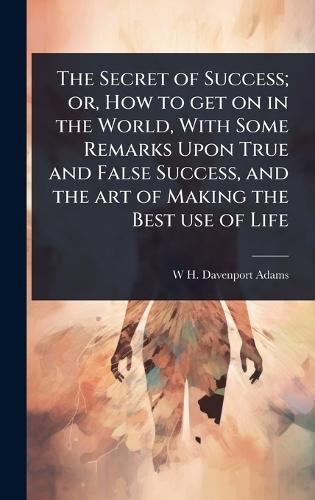 The Secret of Success; or, How to get on in the World, With Some Remarks Upon True and False Success, and the art of Making the Best use of Life