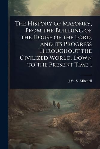 The History of Masonry, From the Building of the House of the Lord, and its Progress Throughout the Civilized World, Down to the Present Time ..