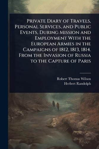Private Diary of Travels, Personal Services, and Public Events, During Mission and Employment With the European Armies in the Campaigns of 1812, 1813, 1814. From the Invasion of Russia to the Capture of Paris