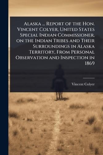 Alaska ... Report of the Hon. Vincent Colyer, United States Special Indian Commissioner, on the Indian Tribes and Their Surroundings in Alaska Territory, From Personal Observation and Inspection in 1869