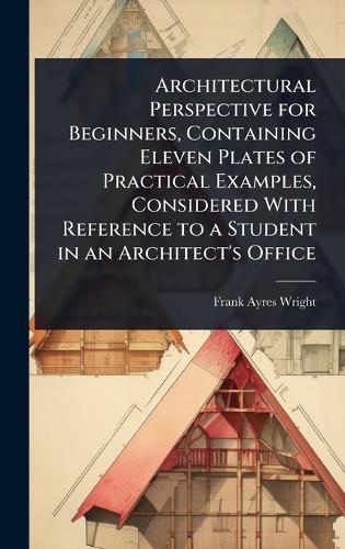 Architectural Perspective for Beginners, Containing Eleven Plates of Practical Examples, Considered With Reference to a Student in an Architect's Office