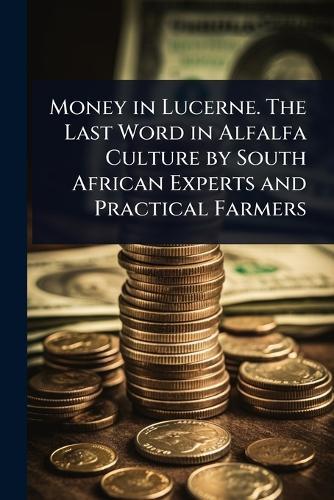 Money in Lucerne. The Last Word in Alfalfa Culture by South African Experts and Practical Farmers