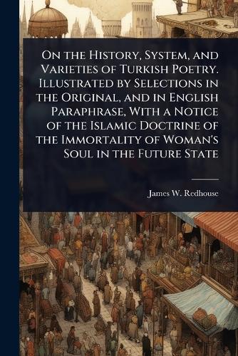 On the History, System, and Varieties of Turkish Poetry. Illustrated by Selections in the Original, and in English Paraphrase, With a Notice of the Islamic Doctrine of the Immortality of Woman's Soul in the Future State