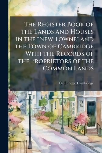 The Register Book of the Lands and Houses in the ""New Towne"" and the Town of Cambridge With the Records of the Proprietors of the Common Lands