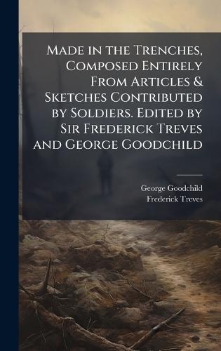 Made in the Trenches, Composed Entirely From Articles & Sketches Contributed by Soldiers. Edited by Sir Frederick Treves and George Goodchild