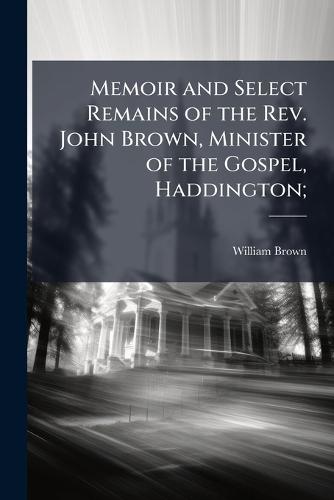 Memoir and Select Remains of the Rev. John Brown, Minister of the Gospel, Haddington;
