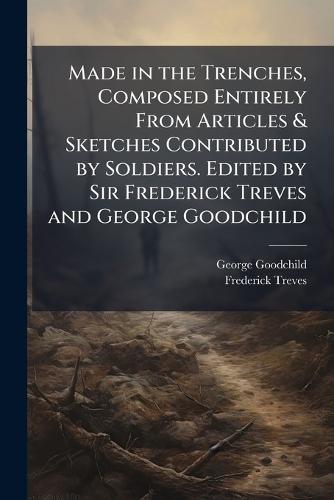Made in the Trenches, Composed Entirely From Articles & Sketches Contributed by Soldiers. Edited by Sir Frederick Treves and George Goodchild
