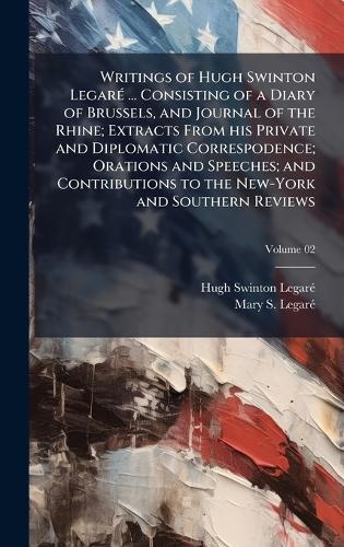 Writings of Hugh Swinton LegarÃ(c) ... Consisting of a Diary of Brussels, and Journal of the Rhine; Extracts From his Private and Diplomatic Correspodence; Orations and Speeches; and Contributions to the New-York and Southern Reviews
