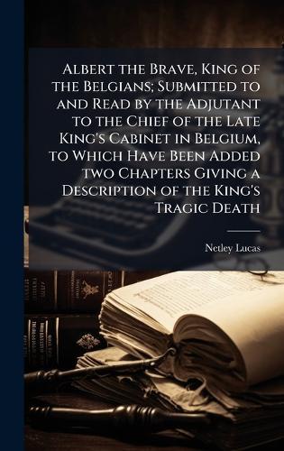 Albert the Brave, King of the Belgians; Submitted to and Read by the Adjutant to the Chief of the Late King's Cabinet in Belgium, to Which Have Been Added two Chapters Giving a Description of the King's Tragic Death