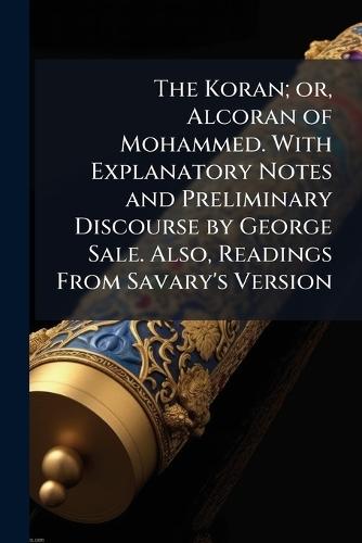The Koran; or, Alcoran of Mohammed. With Explanatory Notes and Preliminary Discourse by George Sale. Also, Readings From Savary's Version
