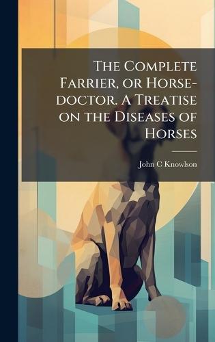 The Complete Farrier, or Horse-doctor. A Treatise on the Diseases of Horses