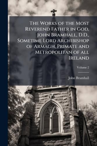The Works of the Most Reverend Father in God, John Bramhall, D.D., Sometime Lord Archibishop of Armagh, Primate and Metropolitan of all Ireland