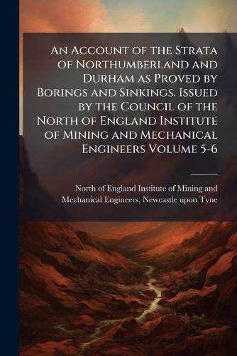 An Account of the Strata of Northumberland and Durham as Proved by Borings and Sinkings. Issued by the Council of the North of England Institute of Mining and Mechanical Engineers Volume 5-6