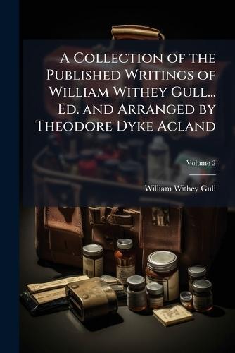 A Collection of the Published Writings of William Withey Gull... Ed. and Arranged by Theodore Dyke Acland
