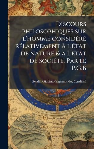 Discours philosophiques sur l'homme considÃ(c)rÃ(c) rÃ(c)lativement Ã l'Ã(c)tat de nature & Ã l'Ã(c)tat de sociÃ(c)te. Par le P.G.B