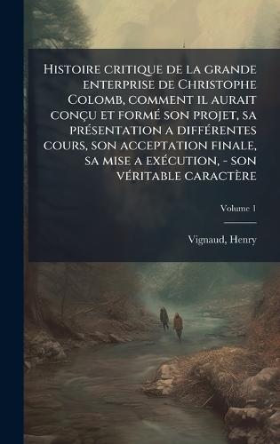 Histoire critique de la grande enterprise de Christophe Colomb, comment il aurait conçu et formÃ(c) son projet, sa prÃ(c)sentation a diffÃ(c)rentes cours, son acceptation finale, sa mise a exÃ(c)cution, - son vÃ(c)ritable caractère