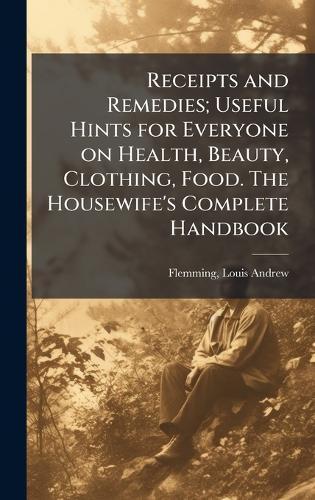 Receipts and Remedies; Useful Hints for Everyone on Health, Beauty, Clothing, Food. The Housewife's Complete Handbook