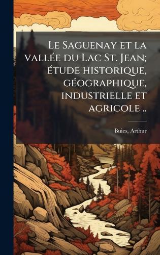 Le Saguenay et la vallÃ(c)e du Lac St. Jean; Ã(c)tude historique, gÃ(c)ographique, industrielle et agricole ..