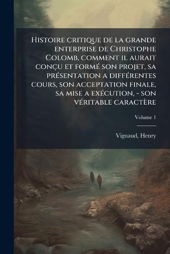 Histoire critique de la grande enterprise de Christophe Colomb, comment il aurait conçu et formÃ(c) son projet, sa prÃ(c)sentation a diffÃ(c)rentes cours, son acceptation finale, sa mise a exÃ(c)cution, - son vÃ(c)ritable caractère