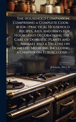 The Household Companion; Comprising a Complete Cook-book--practical Household Recipes, Aids and Hints for Household Decorations; the Care of Domestic Plants and Animals and a Treatise on Domestic Medicine, Including a Chapter on Tuberculosis ..