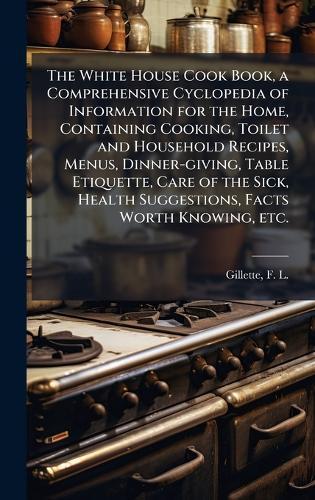 The White House Cook Book, a Comprehensive Cyclopedia of Information for the Home, Containing Cooking, Toilet and Household Recipes, Menus, Dinner-giving, Table Etiquette, Care of the Sick, Health Suggestions, Facts Worth Knowing, etc.