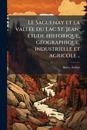 Le Saguenay et la vallÃ(c)e du Lac St. Jean; Ã(c)tude historique, gÃ(c)ographique, industrielle et agricole ..
