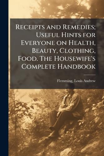 Receipts and Remedies; Useful Hints for Everyone on Health, Beauty, Clothing, Food. The Housewife's Complete Handbook