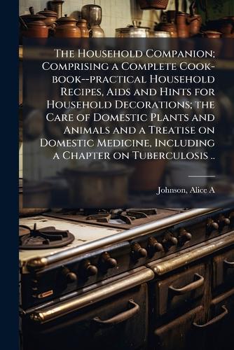 The Household Companion; Comprising a Complete Cook-book--practical Household Recipes, Aids and Hints for Household Decorations; the Care of Domestic Plants and Animals and a Treatise on Domestic Medicine, Including a Chapter on Tuberculosis ..