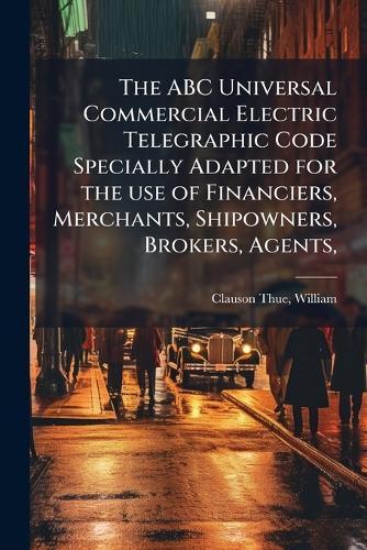 The ABC Universal Commercial Electric Telegraphic Code Specially Adapted for the use of Financiers, Merchants, Shipowners, Brokers, Agents,