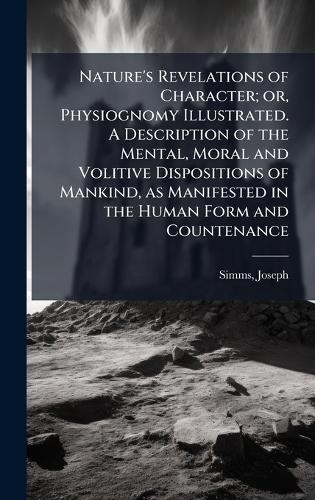 Nature's Revelations of Character; or, Physiognomy Illustrated. A Description of the Mental, Moral and Volitive Dispositions of Mankind, as Manifested in the Human Form and Countenance