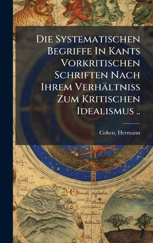 Die Systematischen Begriffe In Kants Vorkritischen Schriften Nach Ihrem Verhältniss Zum Kritischen Idealismus ..