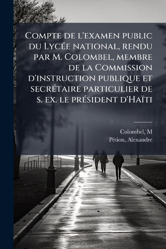 Compte de l'examen public du LycÃ(c)e national, rendu par M. Colombel, membre de la Commission d'instruction publique et secrÃ(c)taire particulier de s. ex. le prÃ(c)sident d'Haïti