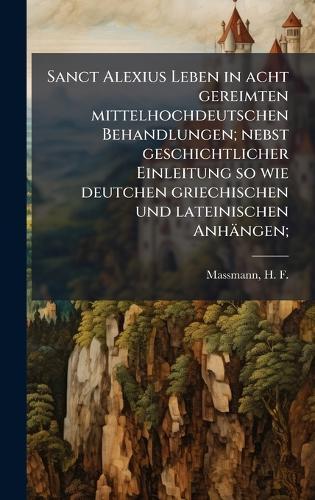 Sanct Alexius Leben in acht gereimten mittelhochdeutschen Behandlungen; nebst geschichtlicher Einleitung so wie deutchen griechischen und lateinischen Anhängen;
