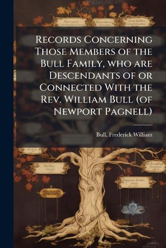 Records Concerning Those Members of the Bull Family, who are Descendants of or Connected With the Rev. William Bull (of Newport Pagnell)