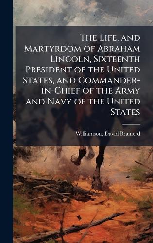 The Life, and Martyrdom of Abraham Lincoln, Sixteenth President of the United States, and Commander-in-Chief of the Army and Navy of the United States